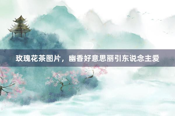 玫瑰花茶图片，幽香好意思丽引东说念主爱