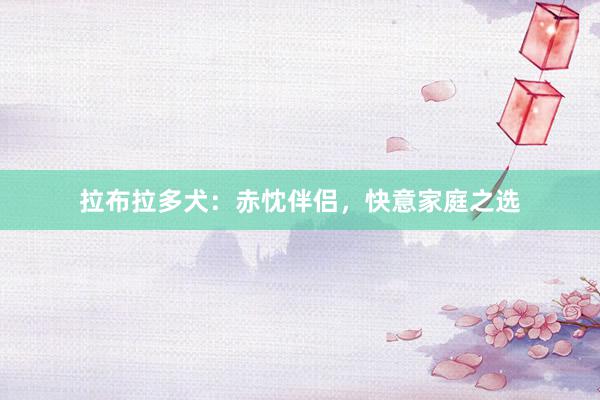 拉布拉多犬:赤忱伴侣,快意家庭之选